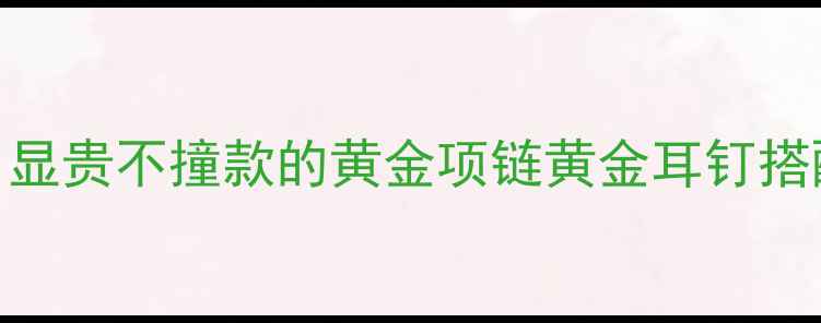 图片 🌟必入黄金首饰清单｜显贵不撞款的黄金项链黄金耳钉搭配公式+平价替代攻略2