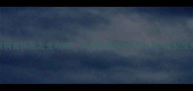 浙江黄铜首饰批发全攻略供应商推荐价格优势定制服务指南