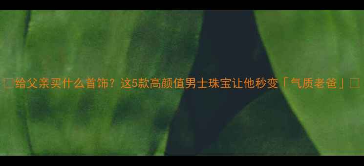图片 🌟给父亲买什么首饰？这5款高颜值男士珠宝让他秒变「气质老爸」💎