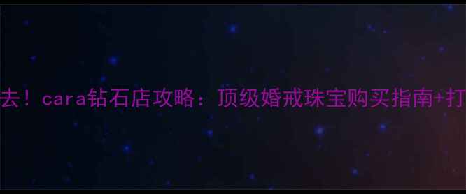 迪拜必去cara钻石店攻略顶级婚戒珠宝购买指南打卡攻略