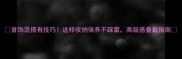 首饰混搭有技巧这样收纳保养不踩雷高级感叠戴指南