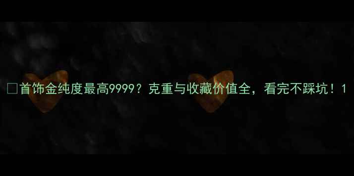 首饰金纯度最高9999克重与收藏价值全看完不踩坑