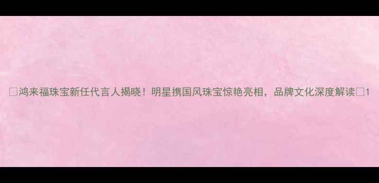 图片 🌟鸿来福珠宝新任代言人揭晓！明星携国风珠宝惊艳亮相，品牌文化深度解读💍1