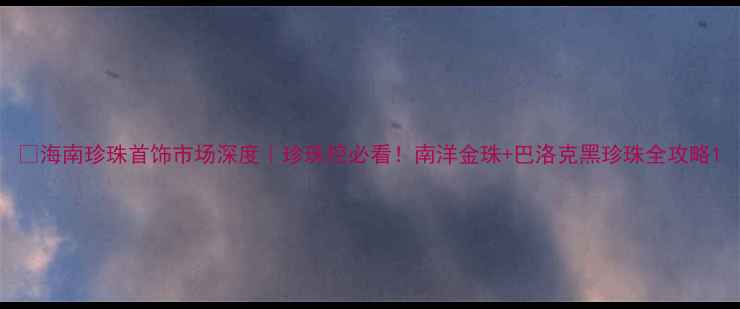 海南珍珠首饰市场深度珍珠控必看南洋金珠巴洛克黑珍珠全攻略