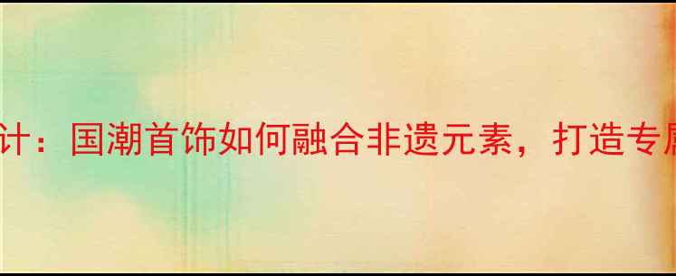 中国风珠宝设计国潮首饰如何融合非遗元素打造专属文化符号