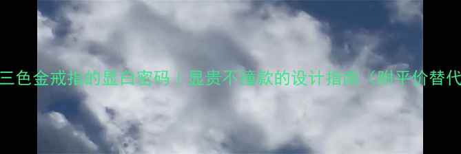 图片 💍18K三色金戒指的显白密码｜显贵不撞款的设计指南（附平价替代款）2