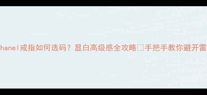 Chanel戒指如何选码显白高级感全攻略手把手教你避开雷区