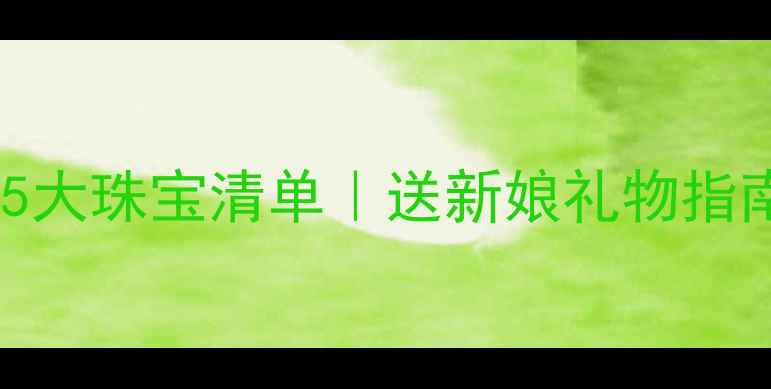结婚首饰推荐新娘必备5大珠宝清单送新娘礼物指南附款式价格品牌