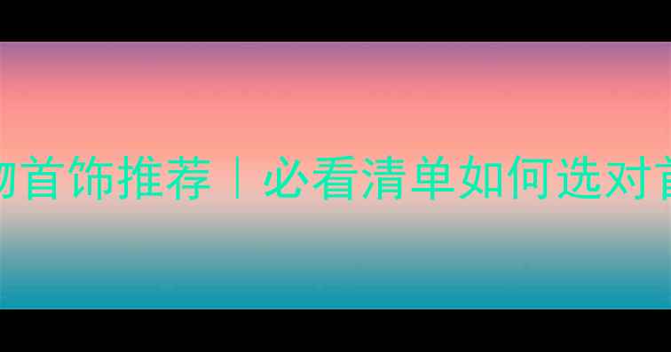 老婆生日礼物首饰推荐必看清单如何选对首饰让她感动哭