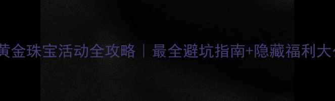 七夕黄金珠宝活动全攻略最全避坑指南隐藏福利大公开
