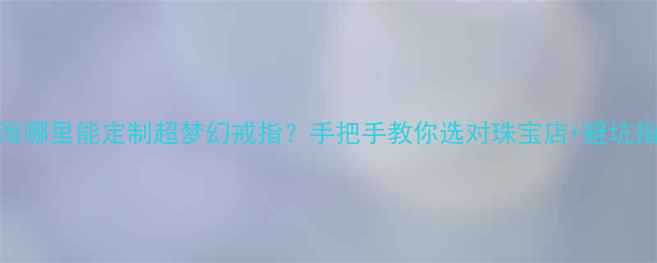 图片 💍上海哪里能定制超梦幻戒指？手把手教你选对珠宝店+避坑指南✨
