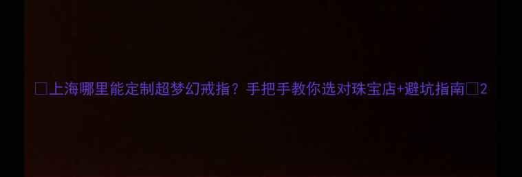 上海哪里能定制超梦幻戒指手把手教你选对珠宝店避坑指南