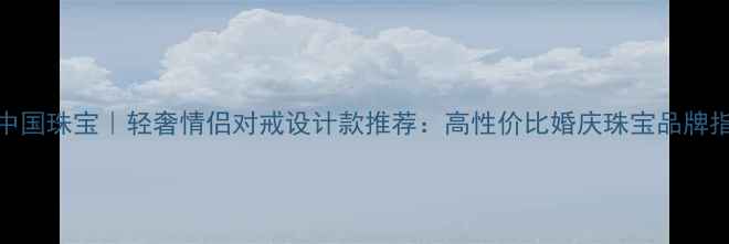 中国珠宝轻奢情侣对戒设计款推荐高性价比婚庆珠宝品牌指南