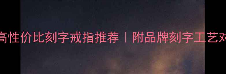 全网实测10大高性价比刻字戒指推荐附品牌刻字工艺对比避坑指南