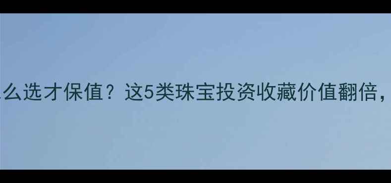 图片 💍婚嫁首饰怎么选才保值？这5类珠宝投资收藏价值翻倍，附避坑指南1