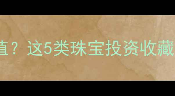 婚嫁首饰怎么选才保值这5类珠宝投资收藏价值翻倍附避坑指南