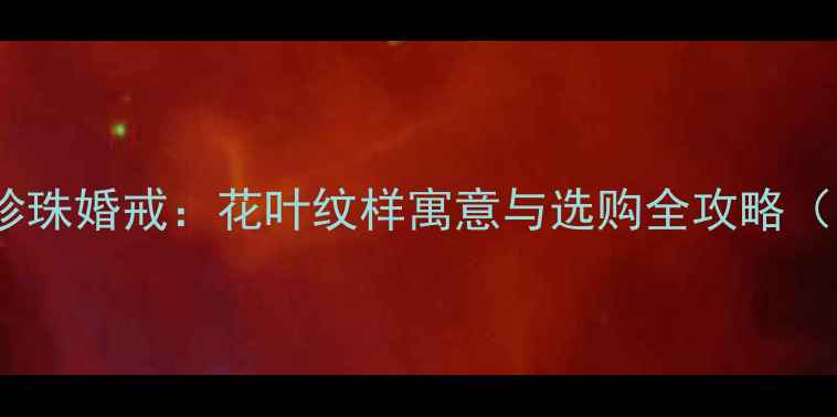 婚庆首饰中的珍珠婚戒花叶纹样寓意与选购全攻略附流行趋势