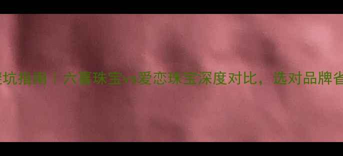婚戒避坑指南六喜珠宝vs爱恋珠宝深度对比选对品牌省10万