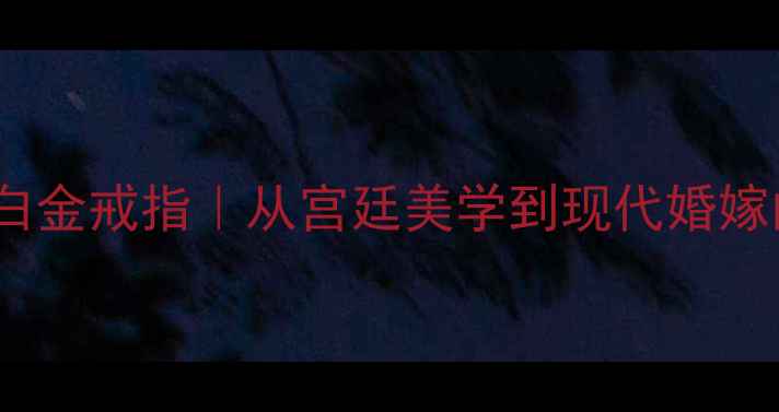 宝格丽三环白金戒指从宫廷美学到现代婚嫁的珠宝传承