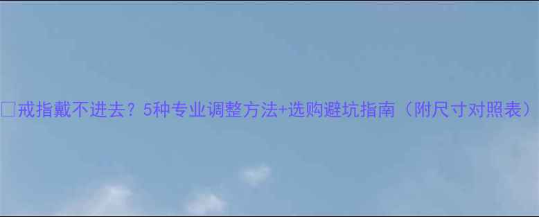 图片 💍戒指戴不进去？5种专业调整方法+选购避坑指南（附尺寸对照表）