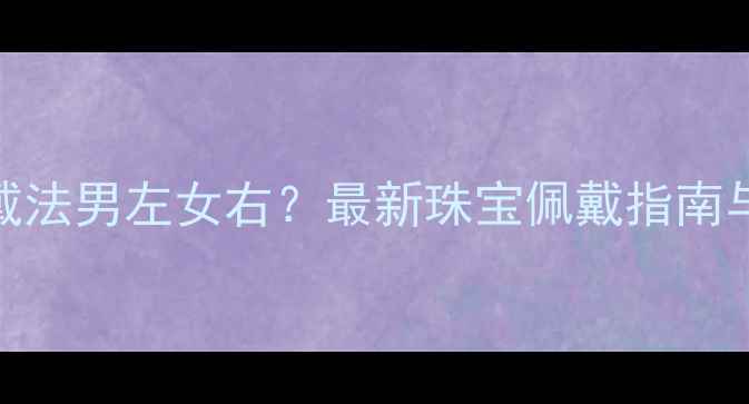 戒指戴法男左女右最新珠宝佩戴指南与禁忌全