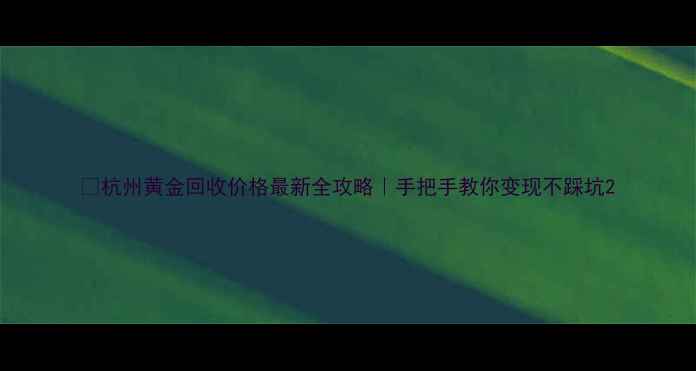 杭州黄金回收价格最新全攻略手把手教你变现不踩坑