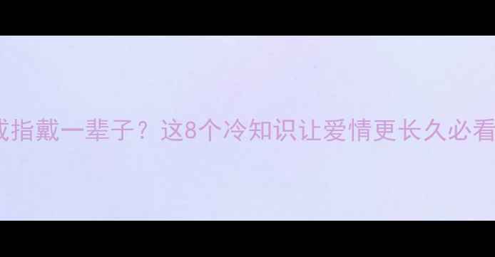 图片 💍求婚戒指戴一辈子？这8个冷知识让爱情更长久必看指南💍2