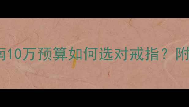 图片 💍求婚钻戒选购指南10万预算如何选对戒指？附避坑清单+款式推荐