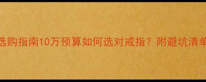 求婚钻戒选购指南10万预算如何选对戒指附避坑清单款式推荐