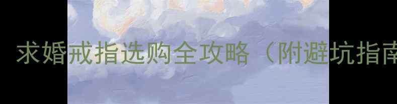 男生送女友戒指必看求婚戒指选购全攻略附避坑指南高性价比品牌推荐