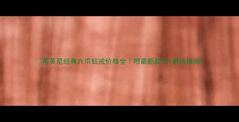 蒂芙尼经典六爪钻戒价格全附最新款式避坑指南