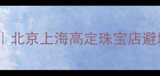 图片 💍订婚戒指选购全攻略｜北京上海高定珠宝店避坑指南+最新流行款推荐