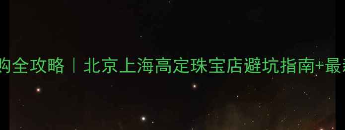 订婚戒指选购全攻略北京上海高定珠宝店避坑指南最新流行款推荐