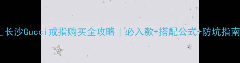 长沙Gucci戒指购买全攻略必入款搭配公式防坑指南