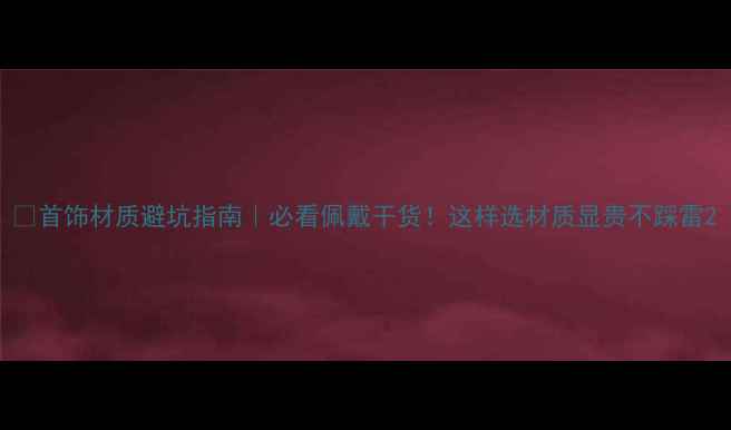 首饰材质避坑指南必看佩戴干货这样选材质显贵不踩雷