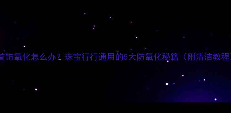 图片 💍首饰氧化怎么办？珠宝行行通用的5大防氧化秘籍（附清洁教程）1