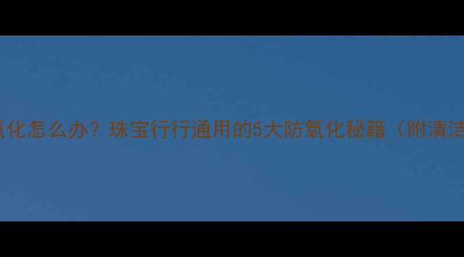 图片 💍首饰氧化怎么办？珠宝行行通用的5大防氧化秘籍（附清洁教程）2