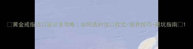 黄金戒指活口设计全攻略如何选对活口款式保养技巧避坑指南