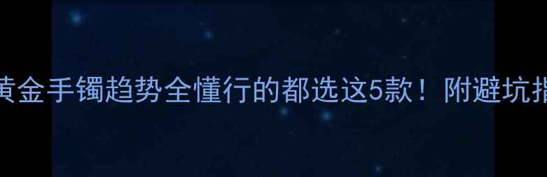 黄金手镯趋势全懂行的都选这5款附避坑指南
