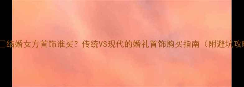 结婚女方首饰谁买传统VS现代的婚礼首饰购买指南附避坑攻略