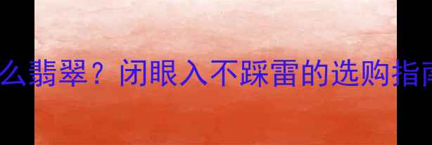 2000元能买到什么翡翠闭眼入不踩雷的选购指南附避坑清单