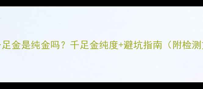 3D千足金是纯金吗千足金纯度避坑指南附检测方法