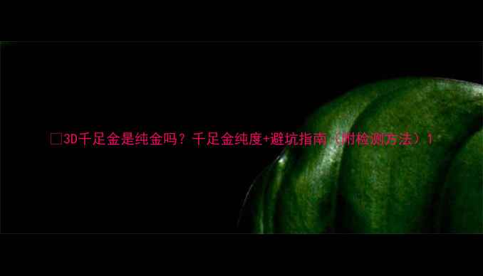 图片 💎3D千足金是纯金吗？千足金纯度+避坑指南（附检测方法）1