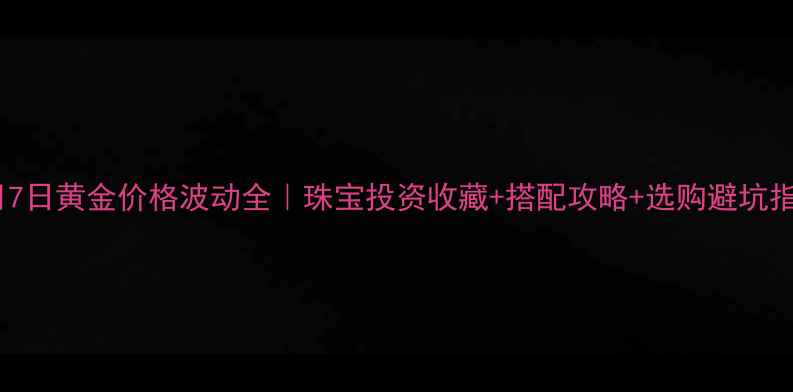 图片 💎4月7日黄金价格波动全｜珠宝投资收藏+搭配攻略+选购避坑指南💰