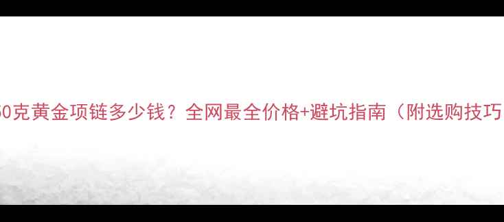 图片 💎50克黄金项链多少钱？全网最全价格+避坑指南（附选购技巧）1