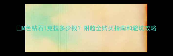 图片 💎M色钻石1克拉多少钱？附超全购买指南和避坑攻略