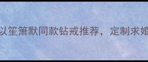 七夕必看钻石世家何以笙箫默同款钻戒推荐定制求婚指南避坑攻略全公开