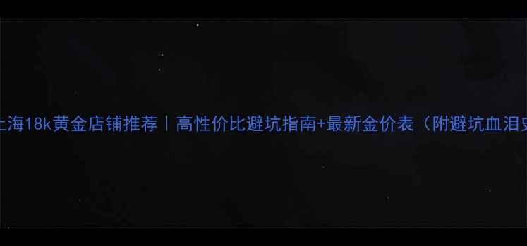 图片 💎上海18k黄金店铺推荐｜高性价比避坑指南+最新金价表（附避坑血泪史）