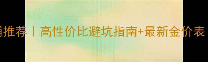 图片 💎上海18k黄金店铺推荐｜高性价比避坑指南+最新金价表（附避坑血泪史）1
