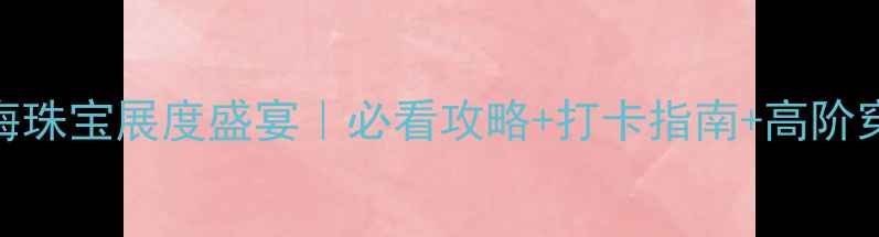 上海珠宝展度盛宴必看攻略打卡指南高阶穿搭全